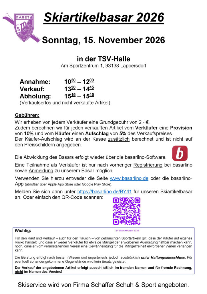 Skiartikelbasar 2026 Wann: Sonntag, 15. November 2026 Wo: In der TSV-Halle, Am Sportzentrum 1, 93138 Lappersdorf Annahme: 10:30 Uhr bis 12:00 Uhr Verkauf: 13:30 Uhr bis 14:45 Uhr Abholung: 15:15 Uhr bis 15:45 Uhr (Verkaufserlös und nicht verkaufte Artikel) Gebühren: Wir erheben von jedem Verkäufer eine Grundgebühr von 2,00 €. Zudem berechnen wir für jeden verkauften Artikel vom Verkäufer eine Provision von 10% und vom Käufer einen Aufschlag von 5% des Verkaufspreises. Der Käufer-Aufschlag wird an der Kasse zusätzlich berechnet und ist nicht auf den Preisschildern angegeben. Die Abwicklung des Basars erfolgt wieder über die basarlino-Software. Eine Teilnahme als Verkäufer ist nur nach vorheriger Registrierung bei basarlino sowie Anmeldung zu unserem Basar möglich. Verwenden Sie hierzu entweder die Seite www.basarlino.de oder die basarlino-App. Melden Sie sich dann unter https://basarlino.de/BY41 für unseren Skiartikelbasar an. Skiservice wird von Firma Schäffer Schuh & Sport angeboten. Wichtig: Für den Kauf und Verkauf - auch für den Tausch - von gebrauchten Sportartikeln gilt, dass der Käufer auf eigenes Risiko handelt, und dass er weder Verkäufer für etwaige Mängel der erworbenen Ausrüstung haftbar machen kann, noch, dass er vom veranstaltenden Verein eine Gewährleistung für die Mängelfreiheit erworbener Waren verlangen kann. Die Beratung erfolgt nach bestem Wissen und unparteiisch, jedoch ausdrücklich unter Haftungsausschluss. Für eventuelle abhandengekommene Gegenstände wird kein Ersatz geleistet. Der Verkauf der angebotenen Artikel erfolgt ausschließlich im fremden Namen und für fremde Rechnung, nicht im Namen des Vereins!